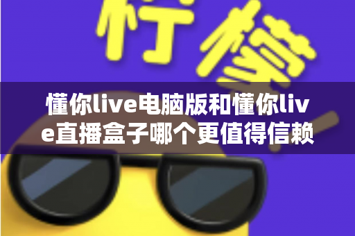 懂你live电脑版和懂你live直播盒子哪个更值得信赖？全方位深度对比与安全选购指南