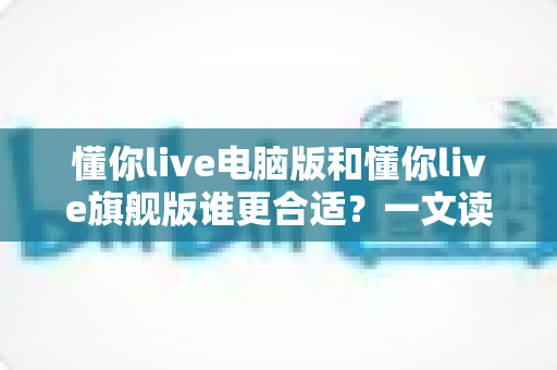 懂你live电脑版和懂你live旗舰版谁更合适？一文读懂两大版本差异与选购指南