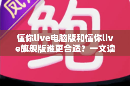 懂你live电脑版和懂你live旗舰版谁更合适？一文读懂两大版本差异与选购指南