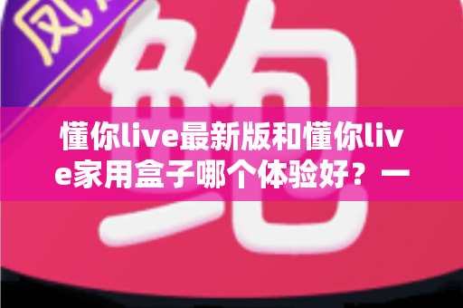 懂你live最新版和懂你live家用盒子哪个体验好?一篇看懂两大版本的差异与选择建议 懂你live最新版和懂你live家用盒子哪个体验好?一篇看懂两大版本的差异与选择建议