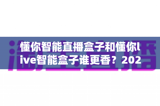 懂你智能直播盒子和懂你live智能盒子谁更香?2025年直播设备选购深度对比评测 懂你智能直播盒子和懂你live智能盒子谁更香?2025年直播设备选购深度对比评测