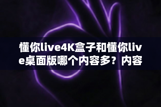 懂你live4K盒子和懂你live桌面版哪个内容多?内容丰富度与使用体验全面深度对比指南 懂你live4K盒子和懂你live桌面版哪个内容多?内容丰富度与使用体验全面深度对比指南