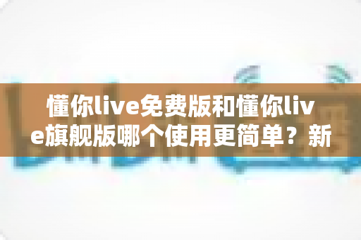 懂你live免费版和懂你live旗舰版哪个使用更简单？新手友好度全面对比与上手指南