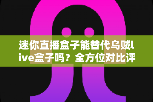 迷你直播盒子能替代乌贼live盒子吗？全方位对比评测与选购指南全解析