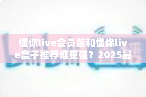 懂你live会员版和懂你live盒子推荐谁更强?2025最新深度对比全解析 懂你live会员版和懂你live盒子推荐谁更强?2025最新深度对比全解析
