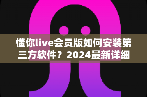 懂你live会员版如何安装第三方软件?2024最新详细安装教程与避坑指南 懂你live会员版如何安装第三方软件?2024最新详细安装教程与避坑指南