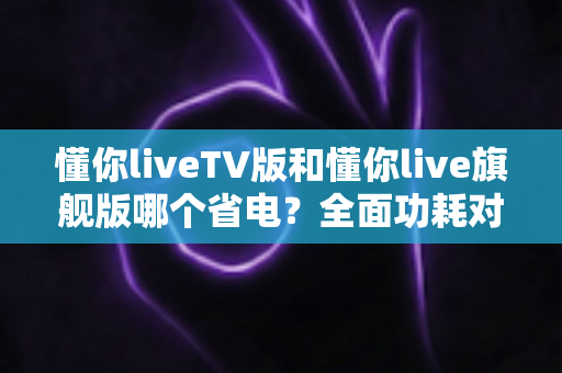 懂你liveTV版和懂你live旗舰版哪个省电？全面功耗对比与实用省电指南