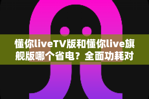 懂你liveTV版和懂你live旗舰版哪个省电？全面功耗对比与实用省电指南