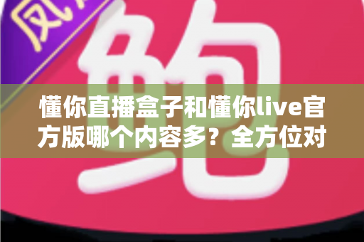 懂你直播盒子和懂你live官方版哪个内容多?全方位对比解析帮你选对版本 懂你直播盒子和懂你live官方版哪个内容多?全方位对比解析帮你选对版本