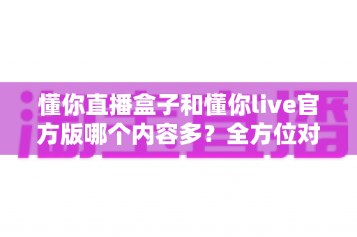 懂你直播盒子和懂你live官方版哪个内容多?全方位对比解析帮你选对版本 懂你直播盒子和懂你live官方版哪个内容多?全方位对比解析帮你选对版本