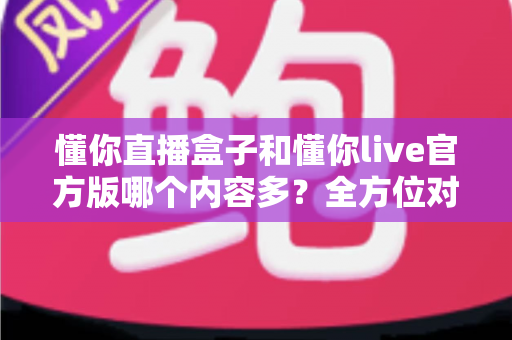 懂你直播盒子和懂你live官方版哪个内容多?全方位对比解析帮你选对版本 懂你直播盒子和懂你live官方版哪个内容多?全方位对比解析帮你选对版本