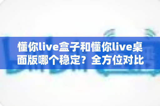 懂你live盒子和懂你live桌面版哪个稳定?全方位对比分析,帮你选对直播工具 懂你live盒子和懂你live桌面版哪个稳定?全方位对比分析,帮你选对直播工具