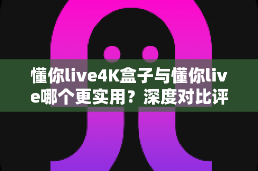 懂你live4K盒子与懂你live哪个更实用?深度对比评测帮你选出最佳观影方案 懂你live4K盒子与懂你live哪个更实用?深度对比评测帮你选出最佳观影方案