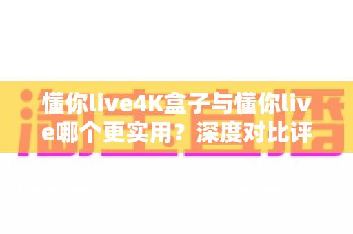 懂你live4K盒子与懂你live哪个更实用？深度对比评测帮你选出最佳观影方案