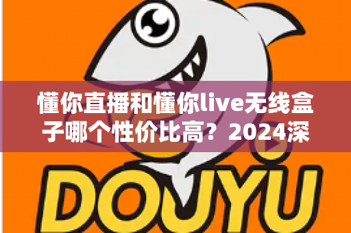 懂你直播和懂你live无线盒子哪个性价比高?2024深度对比评测与选购指南 懂你直播和懂你live无线盒子哪个性价比高?2024深度对比评测与选购指南
