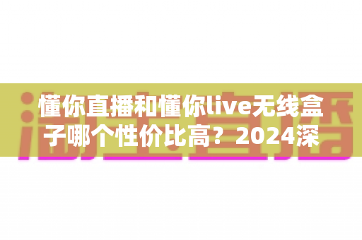 懂你直播和懂你live无线盒子哪个性价比高?2024深度对比评测与选购指南 懂你直播和懂你live无线盒子哪个性价比高?2024深度对比评测与选购指南