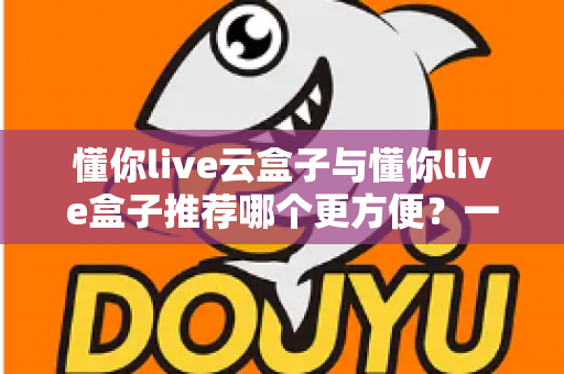 懂你live云盒子与懂你live盒子推荐哪个更方便？一文看懂差异，选对不踩坑