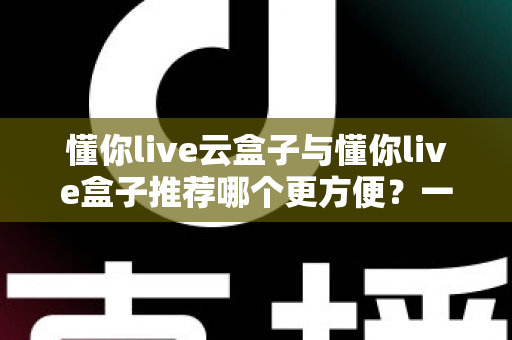 懂你live云盒子与懂你live盒子推荐哪个更方便？一文看懂差异，选对不踩坑