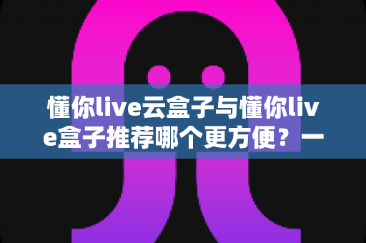 懂你live云盒子与懂你live盒子推荐哪个更方便？一文看懂差异，选对不踩坑
