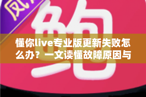 懂你live专业版更新失败怎么办？一文读懂故障原因与高效解决方案（2024实用指南）