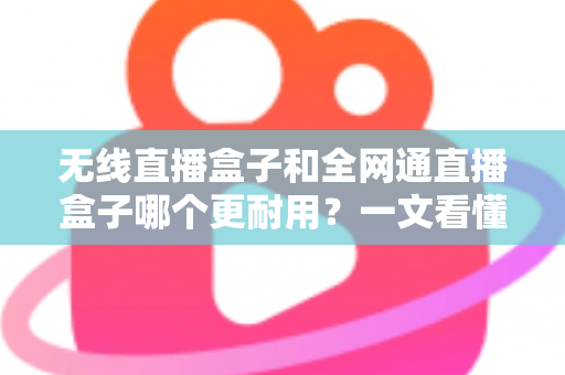 无线直播盒子和全网通直播盒子哪个更耐用？一文看懂两类直播设备的寿命差异与选购避坑指南