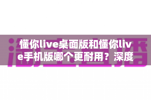 懂你live桌面版和懂你live手机版哪个更耐用?深度对比分析助你找到更持久的直播伴侣 懂你live桌面版和懂你live手机版哪个更耐用?深度对比分析助你找到更持久的直播伴侣