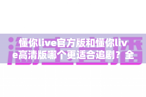 懂你live官方版和懂你live高清版哪个更适合追剧?全方位对比助你选出最佳追剧神器 懂你live官方版和懂你live高清版哪个更适合追剧?全方位对比助你选出最佳追剧神器