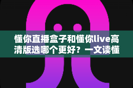 懂你直播盒子和懂你live高清版选哪个更好?一文读懂两大版本差异,选对不花冤枉钱 懂你直播盒子和懂你live高清版选哪个更好?一文读懂两大版本差异,选对不花冤枉钱