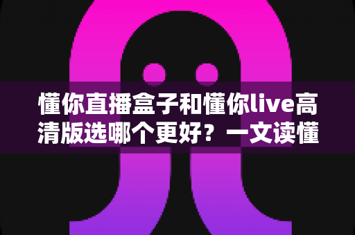 懂你直播盒子和懂你live高清版选哪个更好？一文读懂两大版本差异，选对不花冤枉钱