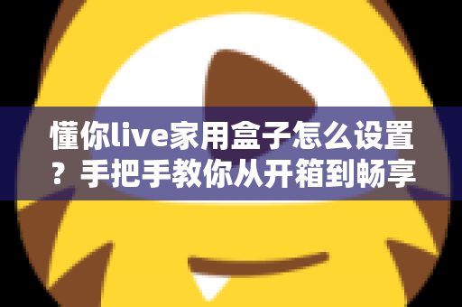 懂你live家用盒子怎么设置？手把手教你从开箱到畅享观影的完整教程
