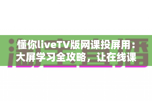懂你liveTV版网课投屏用：大屏学习全攻略，让在线课程看得更清楚、学得更高效