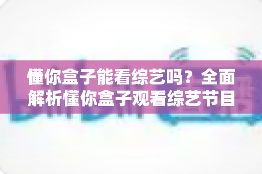 懂你盒子能看综艺吗？全面解析懂你盒子观看综艺节目的方法、片源与使用体验