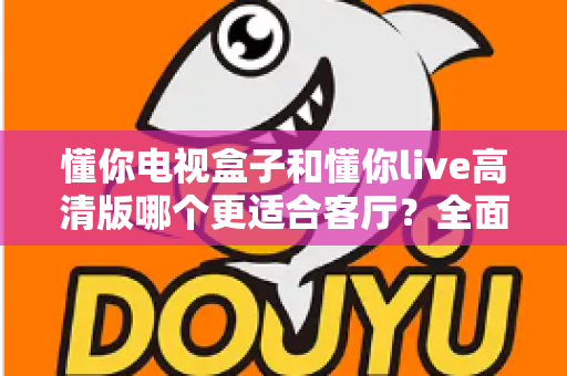 懂你电视盒子和懂你live高清版哪个更适合客厅？全面对比解析帮你选对家庭影音中心