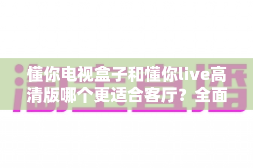 懂你电视盒子和懂你live高清版哪个更适合客厅？全面对比解析帮你选对家庭影音中心