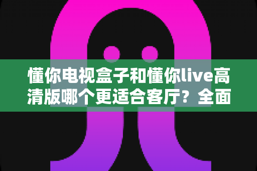 懂你电视盒子和懂你live高清版哪个更适合客厅？全面对比解析帮你选对家庭影音中心