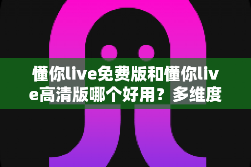懂你live免费版和懂你live高清版哪个好用？多维度深度对比，帮你选出最适合自己的版本