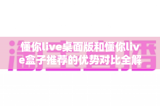 懂你live桌面版和懂你live盒子推荐的优势对比全解析：选对版本让观看体验翻倍