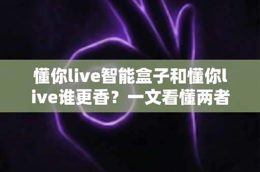 懂你live智能盒子和懂你live谁更香?一文看懂两者差异与选购攻略 懂你live智能盒子和懂你live谁更香?一文看懂两者差异与选购攻略