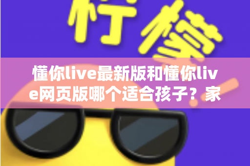 懂你live最新版和懂你live网页版哪个适合孩子？家长必读的全方位对比与选择指南