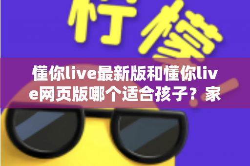 懂你live最新版和懂你live网页版哪个适合孩子？家长必读的全方位对比与选择指南