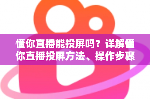 懂你直播能投屏吗?详解懂你直播投屏方法、操作步骤与常见问题全攻略 懂你直播能投屏吗?详解懂你直播投屏方法、操作步骤与常见问题全攻略