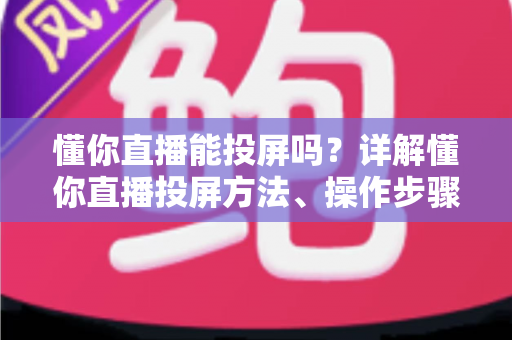 懂你直播能投屏吗?详解懂你直播投屏方法、操作步骤与常见问题全攻略 懂你直播能投屏吗?详解懂你直播投屏方法、操作步骤与常见问题全攻略