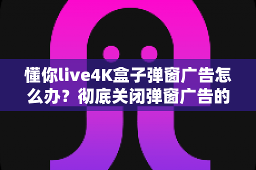 懂你live4K盒子弹窗广告怎么办?彻底关闭弹窗广告的实用解决指南全攻略 懂你live4K盒子弹窗广告怎么办?彻底关闭弹窗广告的实用解决指南全攻略