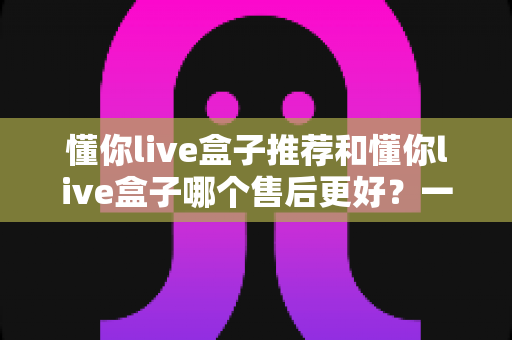 懂你live盒子推荐和懂你live盒子哪个售后更好?一篇读懂选购要点与售后保障的实用指南 懂你live盒子推荐和懂你live盒子哪个售后更好?一篇读懂选购要点与售后保障的实用指南