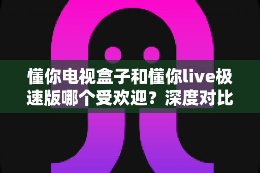 懂你电视盒子和懂你live极速版哪个受欢迎？深度对比分析与选购全攻略
