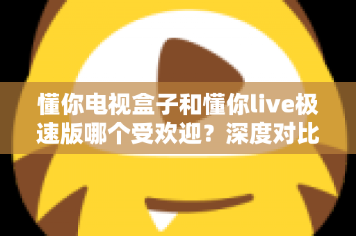 懂你电视盒子和懂你live极速版哪个受欢迎？深度对比分析与选购全攻略