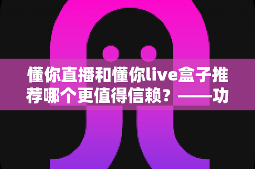 懂你直播和懂你live盒子推荐哪个更值得信赖？——功能、安全与性价比全方位对比评测指南