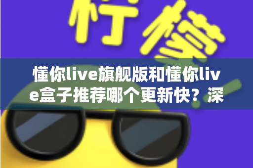 懂你live旗舰版和懂你live盒子推荐哪个更新快?深度对比与选购全攻略 懂你live旗舰版和懂你live盒子推荐哪个更新快?深度对比与选购全攻略