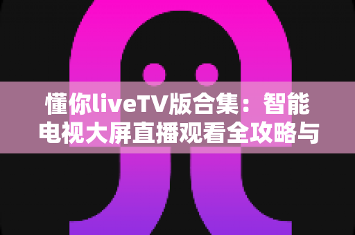 懂你liveTV版合集:智能电视大屏直播观看全攻略与深度体验解析 懂你liveTV版合集:智能电视大屏直播观看全攻略与深度体验解析
