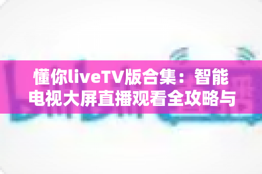懂你liveTV版合集：智能电视大屏直播观看全攻略与深度体验解析
